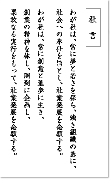 社言　わが社は、常に夢と若さを保ち、強き組織の基に、社会への奉仕を旨とし、社業発展を念願する。わが社は、常に創意と進歩に生き、創業の精神を体し、周到に企画し、果敢なる実行をもって、社業発展を念願する。